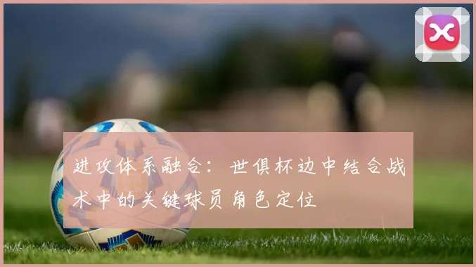 进攻体系融合：世俱杯边中结合战术中的关键球员角色定位