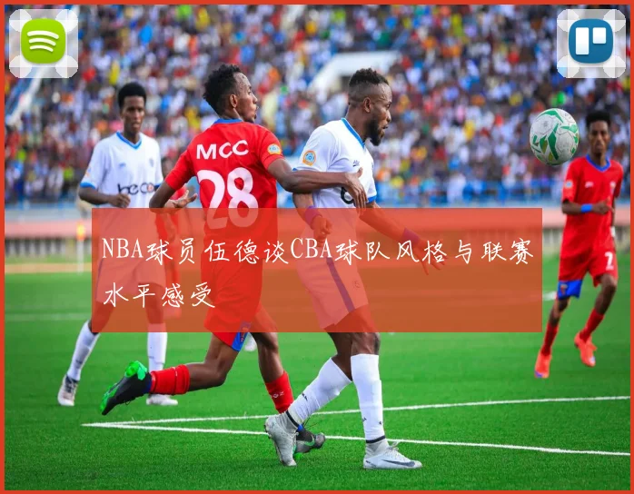 NBA球员伍德谈CBA球队风格与联赛水平感受