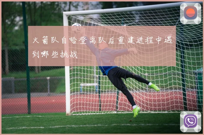 火箭队自哈登离队后重建进程中遇到哪些挑战