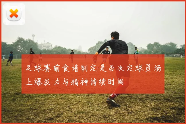 足球赛前食谱制定是否决定球员场上爆发力与精神持续时间