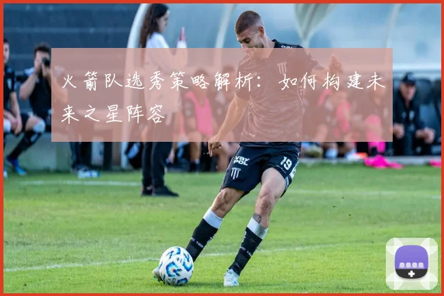 火箭队选秀策略解析：如何构建未来之星阵容