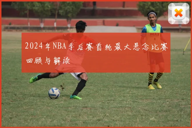 2024年NBA季后赛首轮最大悬念比赛回顾与解读