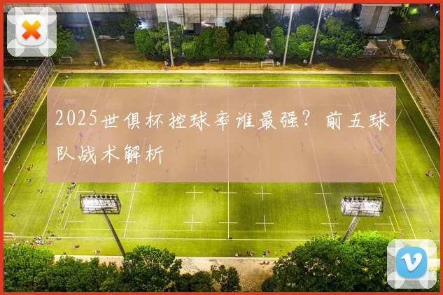 2025世俱杯控球率谁最强？前五球队战术解析